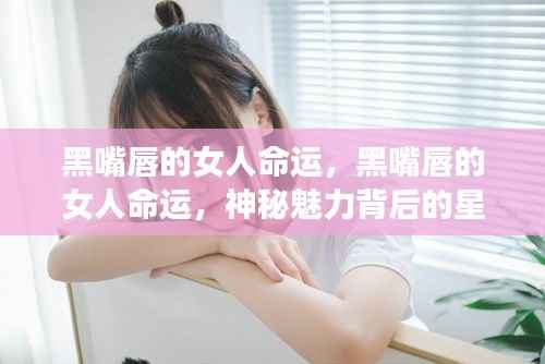 黑嘴唇女人的神秘魅力与星座运势解析,命运背后的秘密解读