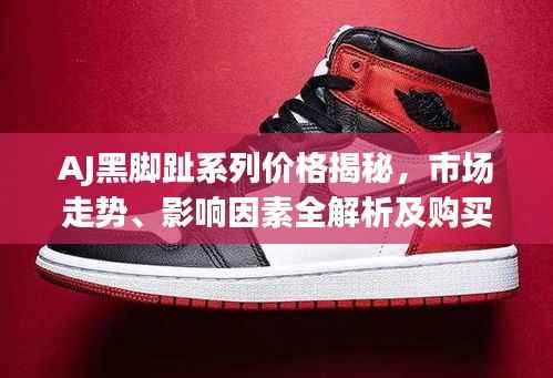 AJ黑脚趾系列价格揭秘,市场走势、影响因素全解析及购买建议
