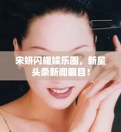 宋妍闪耀娱乐圈,新星头条新闻瞩目!