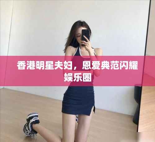 香港明星夫妇,恩爱典范闪耀娱乐圈